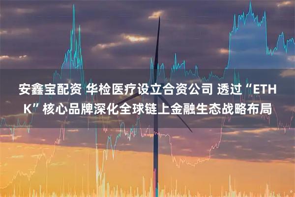 安鑫宝配资 华检医疗设立合资公司 透过“ETHK”核心品牌深化全球链上金融生态战略布局