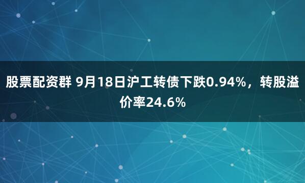 股票配资群 9月18日沪工转债下跌0.94%，转股溢价率24.6%