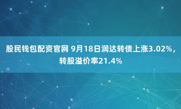 股民钱包配资官网 9月18日润达转债上涨3.02%，转股溢价率21.4%