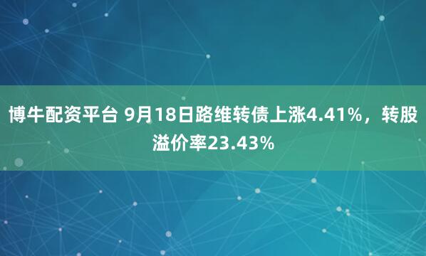 博牛配资平台 9月18日路维转债上涨4.41%，转股溢价率23.43%