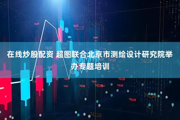 在线炒股配资 超图联合北京市测绘设计研究院举办专题培训