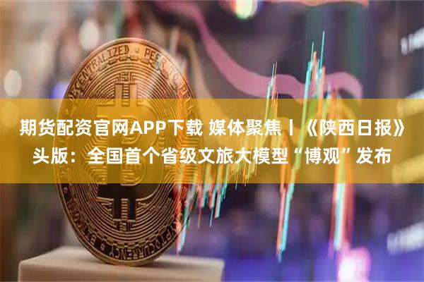 期货配资官网APP下载 媒体聚焦丨《陕西日报》头版：全国首个省级文旅大模型“博观”发布