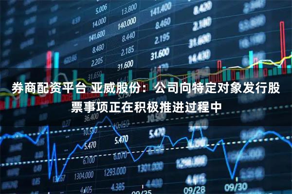 券商配资平台 亚威股份：公司向特定对象发行股票事项正在积极推进过程中