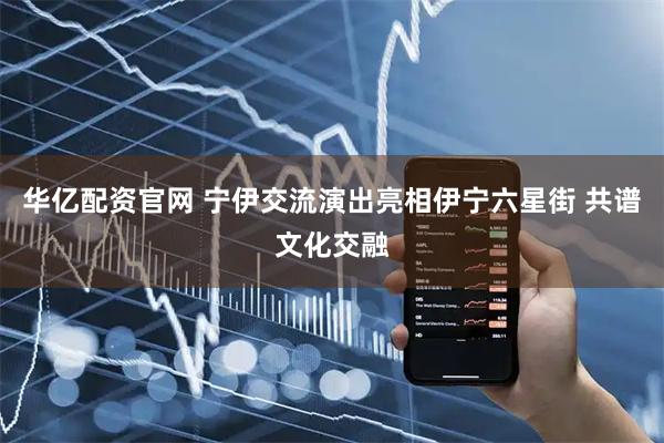 华亿配资官网 宁伊交流演出亮相伊宁六星街 共谱文化交融