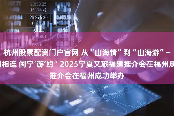 杭州股票配资门户官网 从“山海情”到“山海游”——“山海相连 闽宁‘游’约”2025宁夏文旅福建推介会在福州成功举办