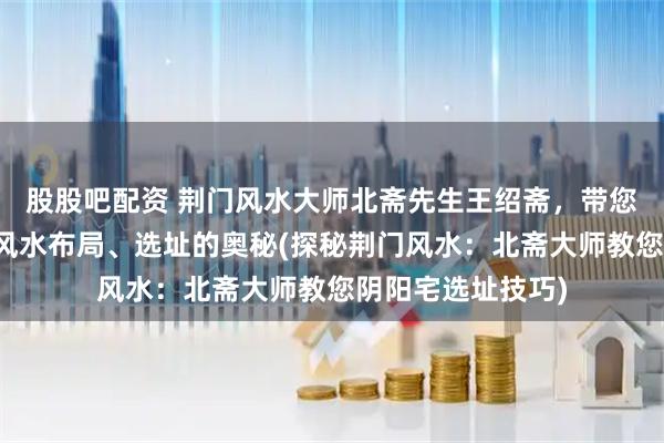 股股吧配资 荆门风水大师北斋先生王绍斋，带您了解荆门阴阳宅风水布局、选址的奥秘(探秘荆门风水：北斋大师教您阴阳宅选址技巧)