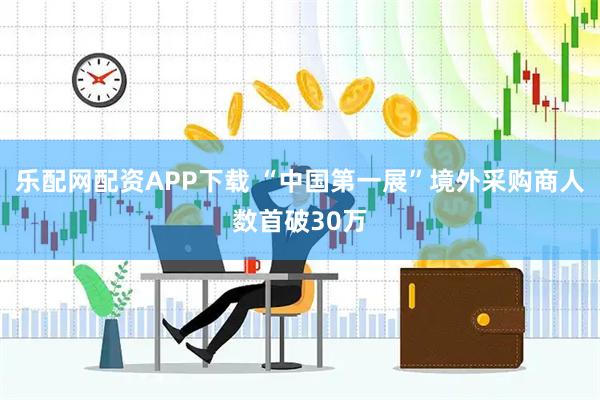 乐配网配资APP下载 “中国第一展”境外采购商人数首破30万