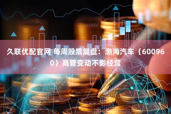 久联优配官网 每周股票复盘：渤海汽车（600960）高管变动不影经营