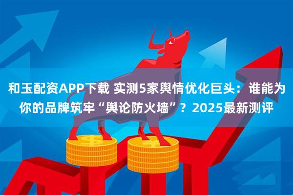 和玉配资APP下载 实测5家舆情优化巨头：谁能为你的品牌筑牢“舆论防火墙”？2025最新测评