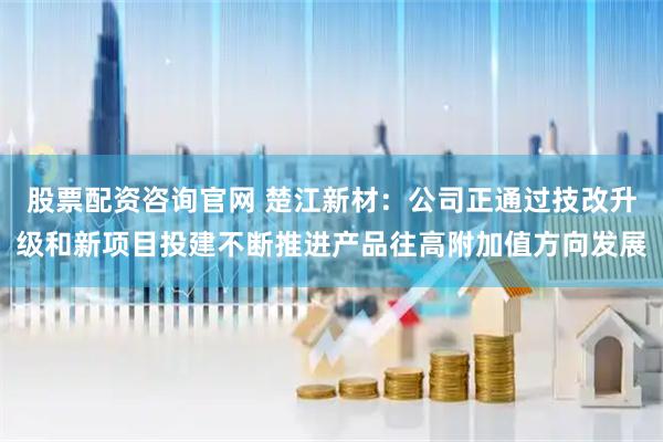 股票配资咨询官网 楚江新材：公司正通过技改升级和新项目投建不断推进产品往高附加值方向发展