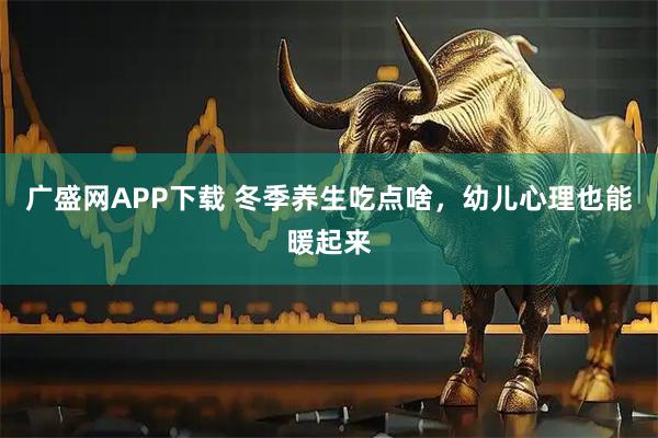 广盛网APP下载 冬季养生吃点啥，幼儿心理也能暖起来