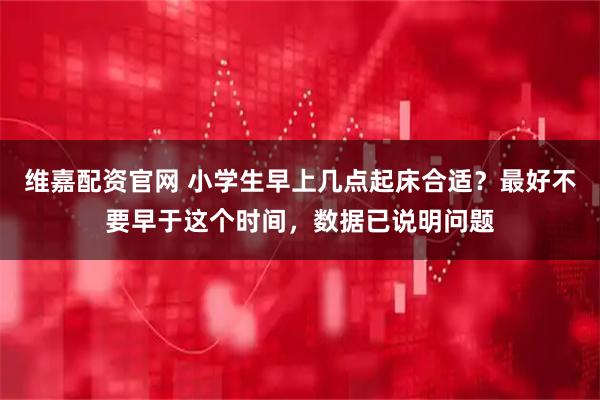 维嘉配资官网 小学生早上几点起床合适？最好不要早于这个时间，数据已说明问题