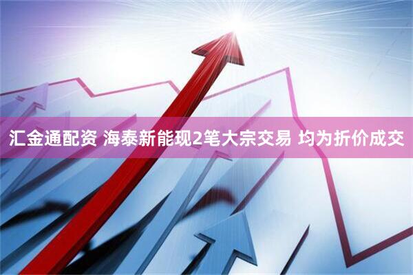 汇金通配资 海泰新能现2笔大宗交易 均为折价成交