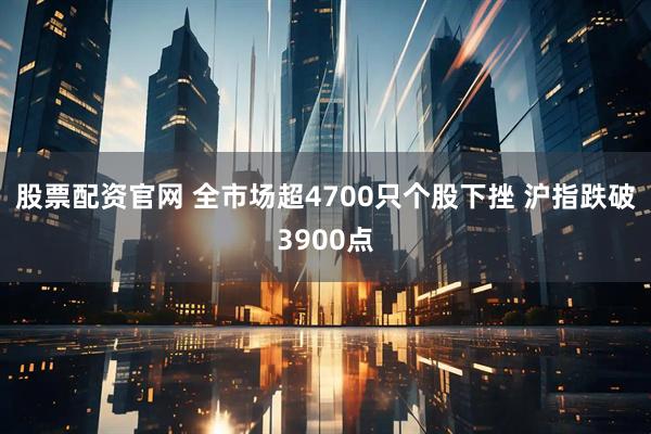 股票配资官网 全市场超4700只个股下挫 沪指跌破3900点
