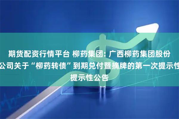期货配资行情平台 柳药集团: 广西柳药集团股份有限公司关于“柳药转债”到期兑付暨摘牌的第一次提示性公告