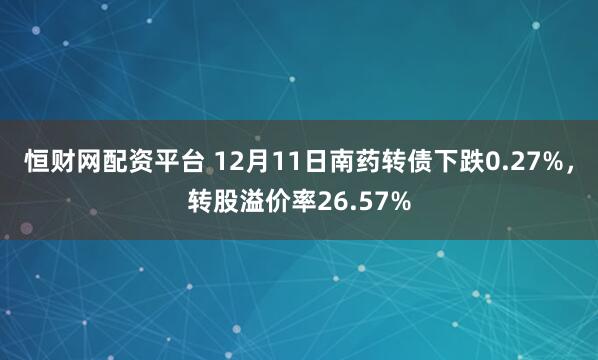 恒财网配资平台 12月11日南药转债下跌0.27%，转股溢价率26.57%