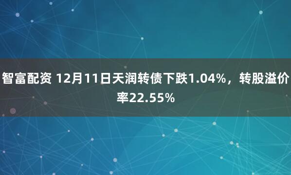 智富配资 12月11日天润转债下跌1.04%，转股溢价率22.55%