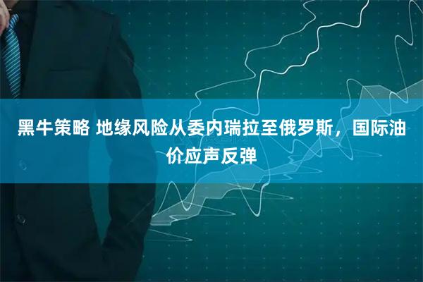 黑牛策略 地缘风险从委内瑞拉至俄罗斯，国际油价应声反弹