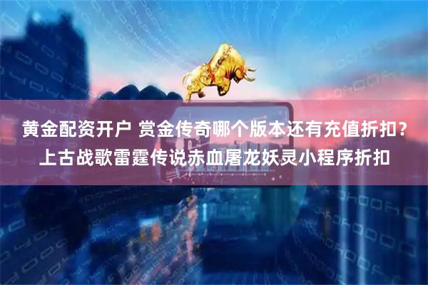 黄金配资开户 赏金传奇哪个版本还有充值折扣？上古战歌雷霆传说赤血屠龙妖灵小程序折扣
