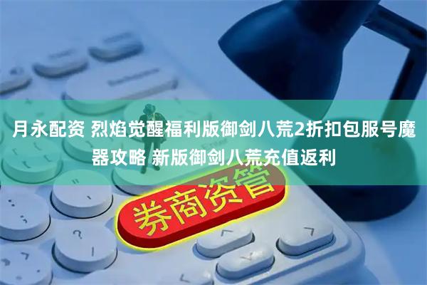 月永配资 烈焰觉醒福利版御剑八荒2折扣包服号魔器攻略 新版御剑八荒充值返利
