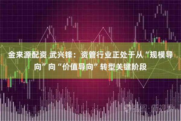 金来源配资 武兴锋：资管行业正处于从“规模导向”向“价值导向”转型关键阶段