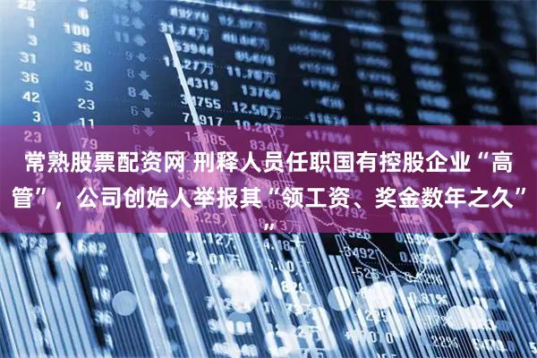 常熟股票配资网 刑释人员任职国有控股企业“高管”，公司创始人举报其“领工资、奖金数年之久”