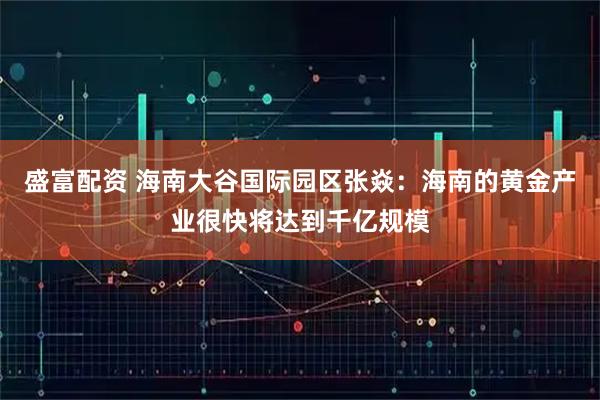 盛富配资 海南大谷国际园区张焱：海南的黄金产业很快将达到千亿规模