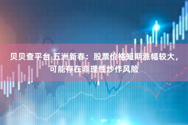贝贝查平台 五洲新春：股票价格短期涨幅较大，可能存在非理性炒作风险