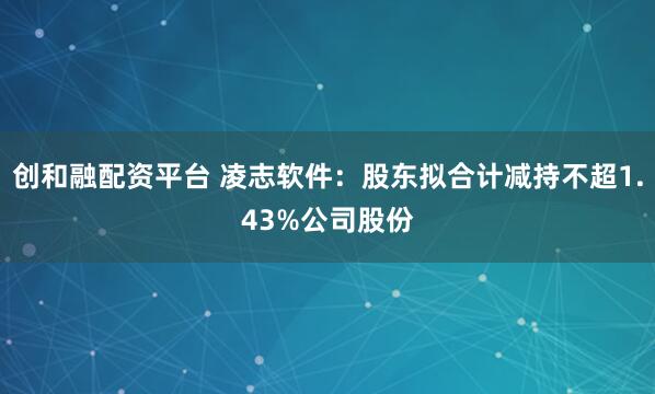 创和融配资平台 凌志软件：股东拟合计减持不超1.43%公司股份