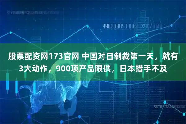 股票配资网173官网 中国对日制裁第一天，就有3大动作，900项产品限供，日本措手不及