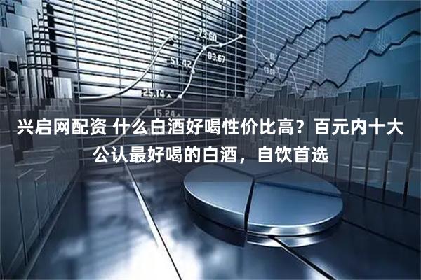 兴启网配资 什么白酒好喝性价比高？百元内十大公认最好喝的白酒，自饮首选