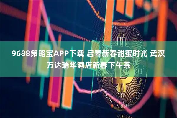 9688策略宝APP下载 启幕新春甜蜜时光 武汉万达瑞华酒店新春下午茶