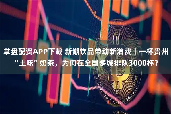掌盘配资APP下载 新潮饮品带动新消费｜一杯贵州“土味”奶茶，为何在全国多城排队3000杯？
