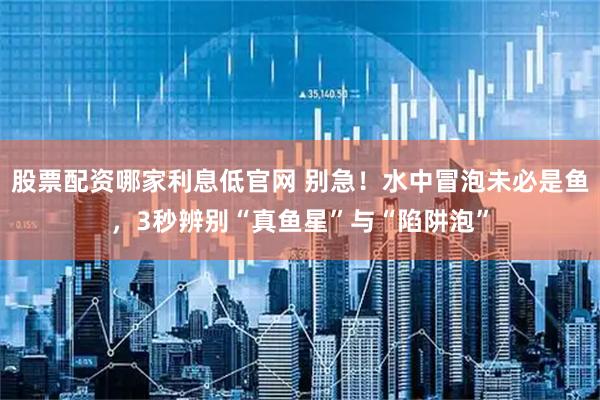 股票配资哪家利息低官网 别急！水中冒泡未必是鱼，3秒辨别“真鱼星”与“陷阱泡”