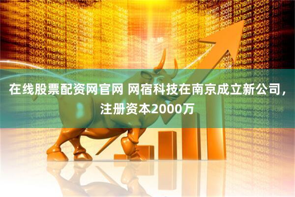 在线股票配资网官网 网宿科技在南京成立新公司，注册资本2000万