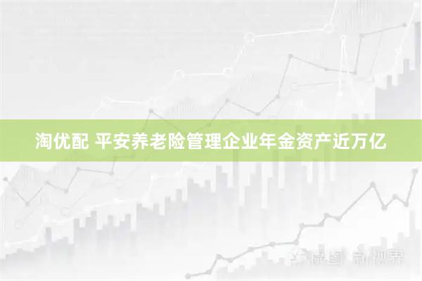 淘优配 平安养老险管理企业年金资产近万亿