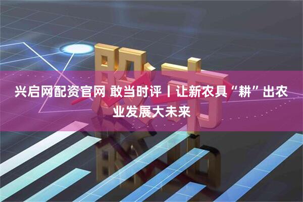 兴启网配资官网 敢当时评丨让新农具“耕”出农业发展大未来