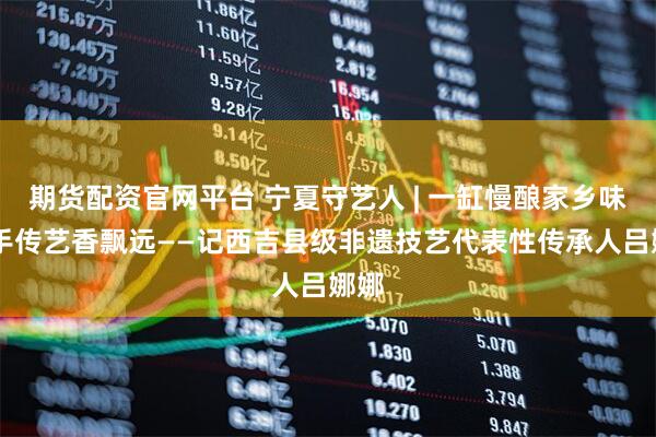 期货配资官网平台 宁夏守艺人 | 一缸慢酿家乡味 巧手传艺香飘远——记西吉县级非遗技艺代表性传承人吕娜娜