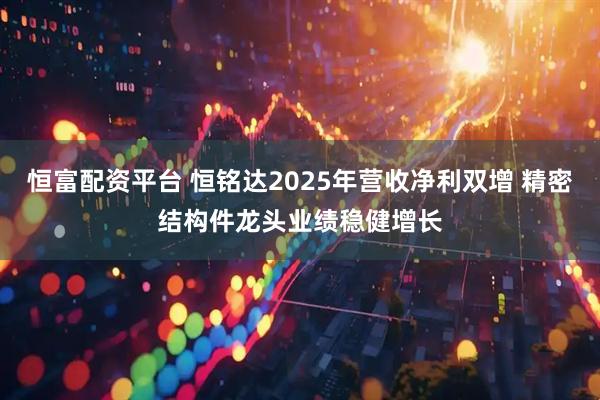恒富配资平台 恒铭达2025年营收净利双增 精密结构件龙头业绩稳健增长
