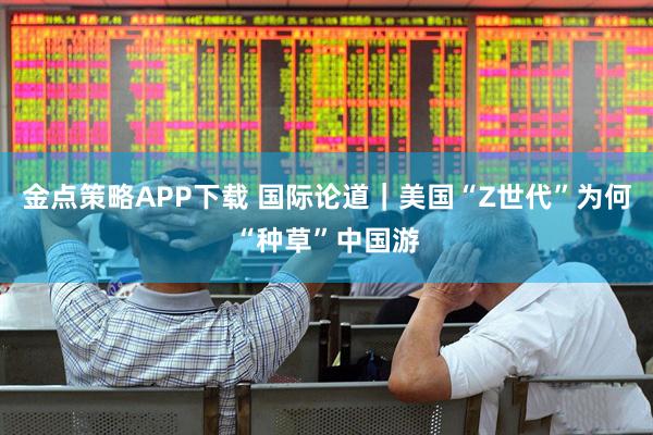 金点策略APP下载 国际论道｜美国“Z世代”为何“种草”中国游