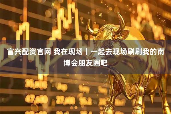 富兴配资官网 我在现场丨一起去现场刷刷我的南博会朋友圈吧