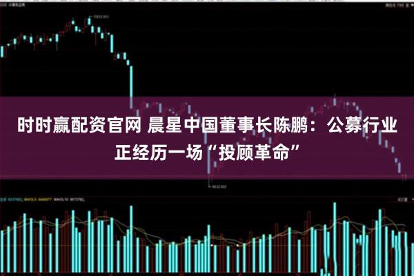 时时赢配资官网 晨星中国董事长陈鹏：公募行业正经历一场“投顾革命”