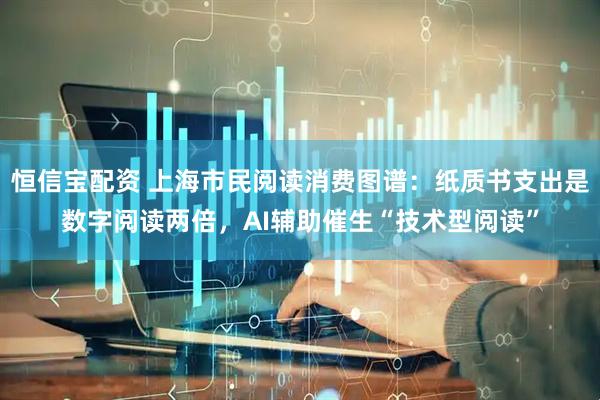 恒信宝配资 上海市民阅读消费图谱：纸质书支出是数字阅读两倍，AI辅助催生“技术型阅读”