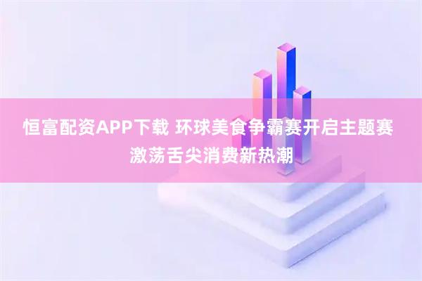恒富配资APP下载 环球美食争霸赛开启主题赛 激荡舌尖消费新热潮
