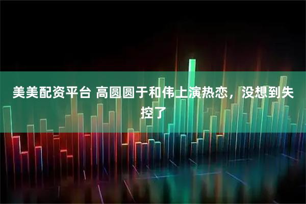 美美配资平台 高圆圆于和伟上演热恋，没想到失控了